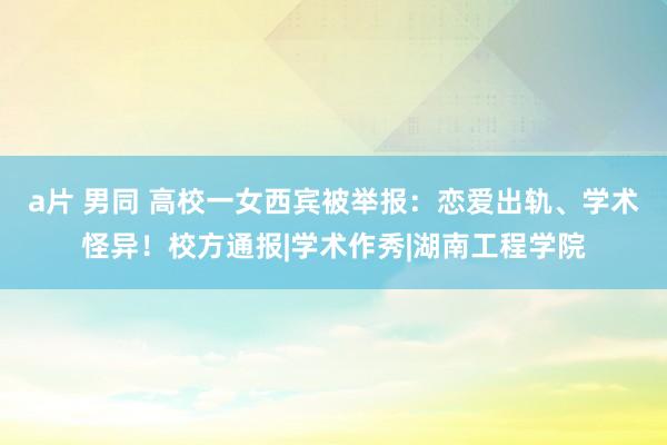 a片 男同 高校一女西宾被举报：恋爱出轨、学术怪异！校方通报|学术作秀|湖南工程学院