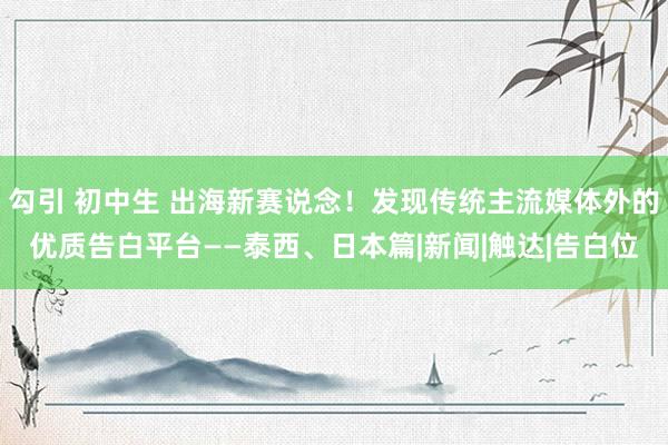 勾引 初中生 出海新赛说念！发现传统主流媒体外的优质告白平台——泰西、日本篇|新闻|触达|告白位