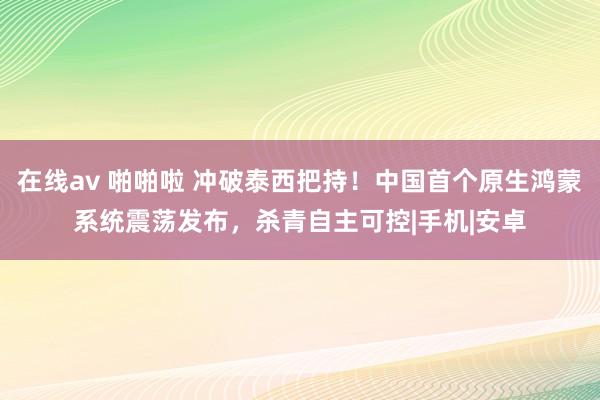 在线av 啪啪啦 冲破泰西把持！中国首个原生鸿蒙系统震荡发布，杀青自主可控|手机|安卓