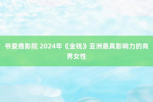 爷爱撸影院 2024年《金钱》亚洲最具影响力的商界女性