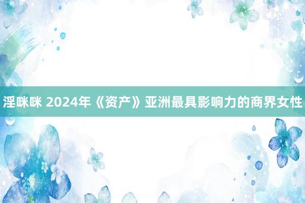 淫咪咪 2024年《资产》亚洲最具影响力的商界女性