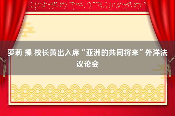 萝莉 操 校长黄出入席“亚洲的共同将来”外洋法议论会