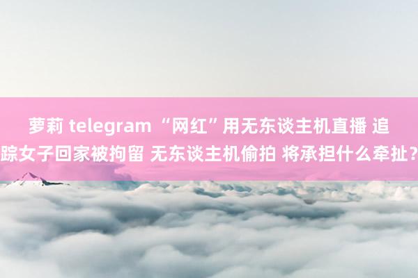 萝莉 telegram “网红”用无东谈主机直播 追踪女子回家被拘留 无东谈主机偷拍 将承担什么牵扯？