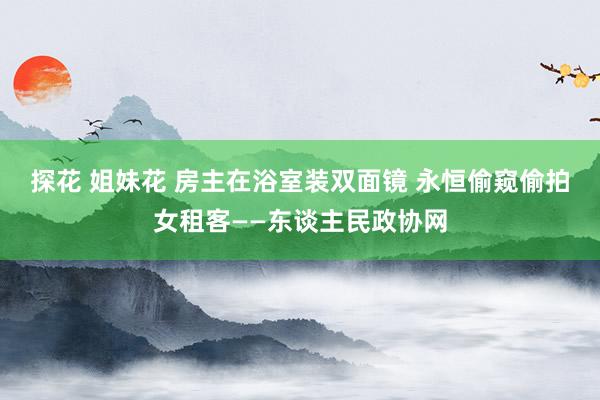 探花 姐妹花 房主在浴室装双面镜 永恒偷窥偷拍女租客——东谈主民政协网