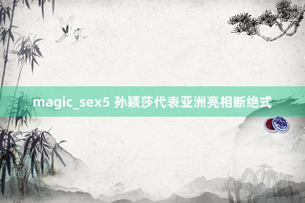 magic_sex5 孙颖莎代表亚洲亮相断绝式