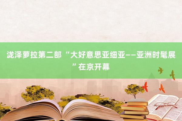 泷泽萝拉第二部 “大好意思亚细亚——亚洲时髦展”在京开幕