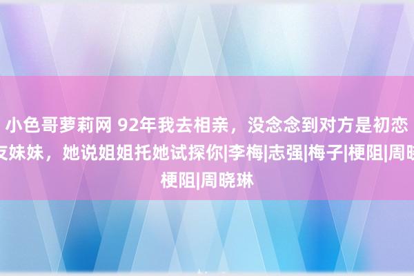 小色哥萝莉网 92年我去相亲，没念念到对方是初恋女友妹妹，她说姐姐托她试探你|李梅|志强|梅子|梗阻|周晓琳