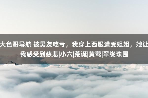 大色哥导航 被男友吃亏，我穿上西服遭受姐姐，她让我感受到慈悲|小六|荒诞|黄莺|翠绕珠围