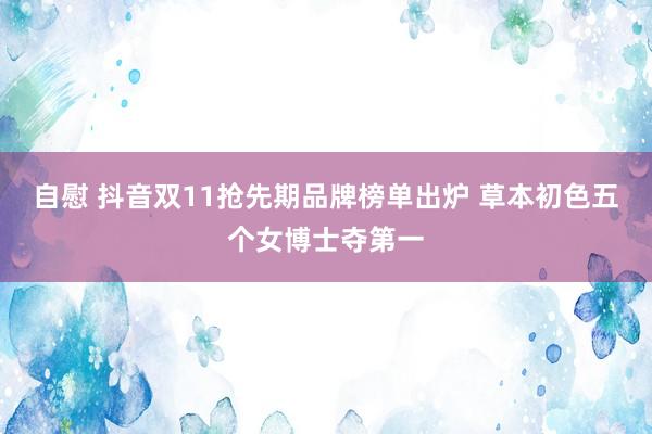 自慰 抖音双11抢先期品牌榜单出炉 草本初色五个女博士夺第一