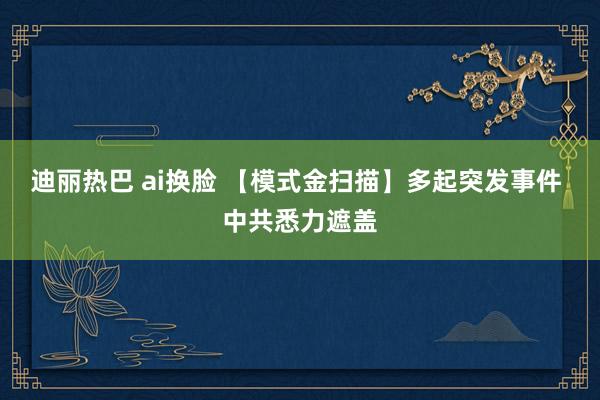 迪丽热巴 ai换脸 【模式金扫描】多起突发事件 中共悉力遮盖