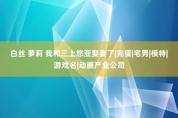 白丝 萝莉 我和三上悠亚娶妻了|完蛋|宅男|模特|游戏名|动画产业公司