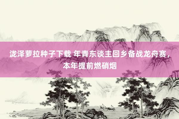 泷泽萝拉种子下载 年青东谈主回乡备战龙舟赛，本年提前燃硝烟