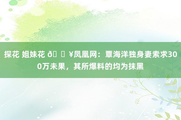 探花 姐妹花 💥凤凰网：覃海洋独身妻索求300万未果，其所爆料的均为抹黑