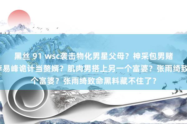 黑丝 91 wsc袭击物化男星父母？神采包男赌博让太太背锅？李易峰诡计当赘婿？肌肉男搭上另一个富婆？张雨绮致命黑料藏不住了？