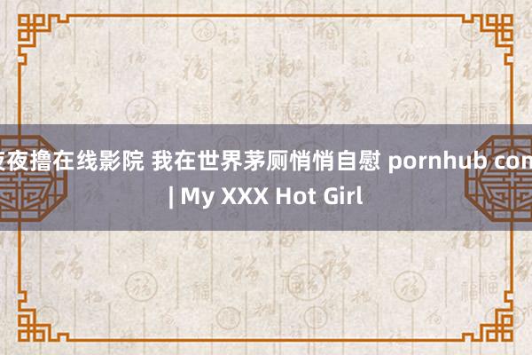 夜夜撸在线影院 我在世界茅厕悄悄自慰 pornhub com | My XXX Hot Girl