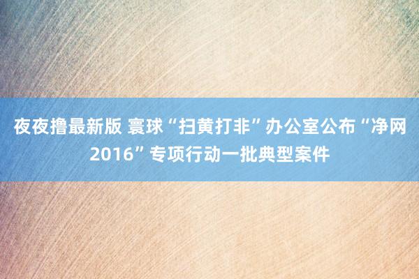 夜夜撸最新版 寰球“扫黄打非”办公室公布“净网2016”专项行动一批典型案件