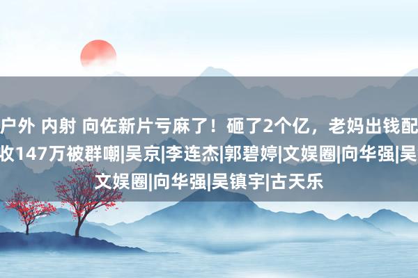 户外 内射 向佐新片亏麻了！砸了2个亿，老妈出钱配头作配，仅收147万被群嘲|吴京|李连杰|郭碧婷|文娱圈|向华强|吴镇宇|古天乐