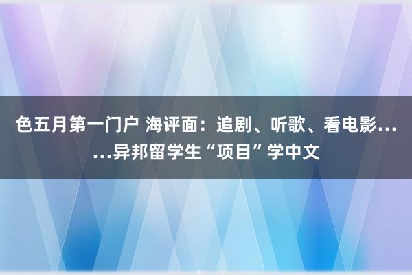 色五月第一门户 海评面：追剧、听歌、看电影……异邦留学生“项目”学中文