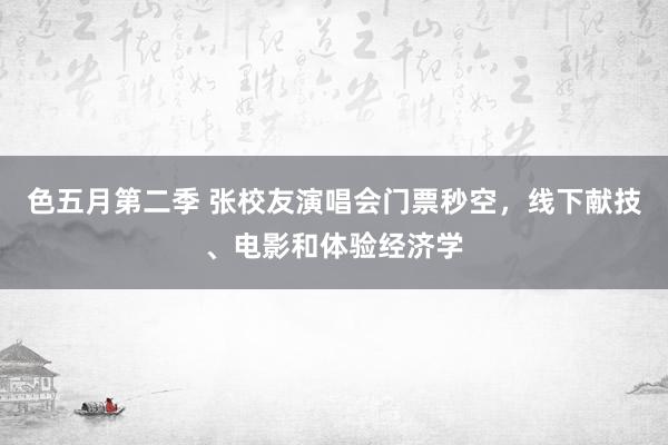 色五月第二季 张校友演唱会门票秒空，线下献技、电影和体验经济学