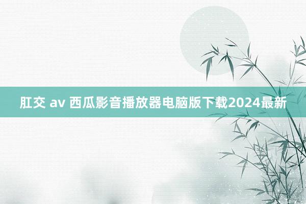 肛交 av 西瓜影音播放器电脑版下载2024最新