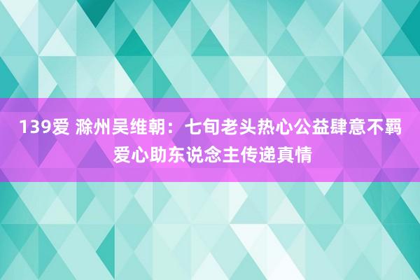 139爱 滁州吴维朝：七旬老头热心公益肆意不羁 爱心助东说念主传递真情