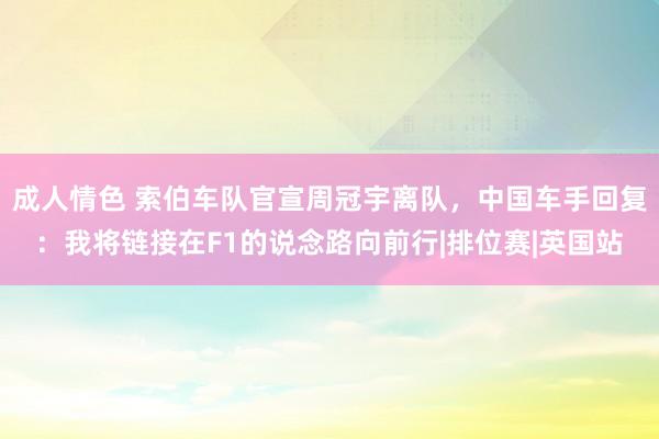 成人情色 索伯车队官宣周冠宇离队，中国车手回复：我将链接在F1的说念路向前行|排位赛|英国站