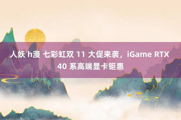 人妖 h漫 七彩虹双 11 大促来袭，iGame RTX 40 系高端显卡钜惠