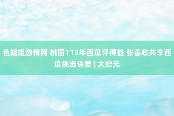 色姐姐激情网 桃园113年西瓜评得益 张善政共享西瓜挑选诀要 | 大纪元