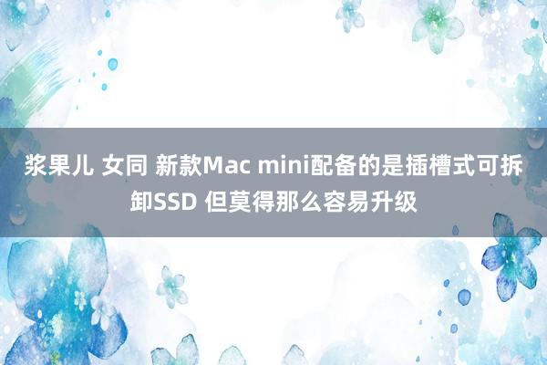 浆果儿 女同 新款Mac mini配备的是插槽式可拆卸SSD 但莫得那么容易升级