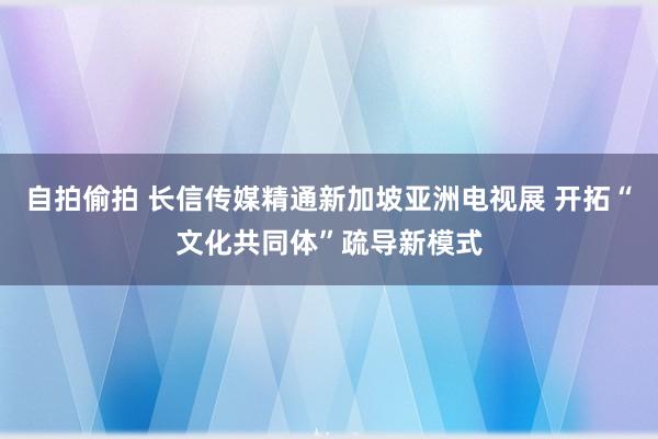 自拍偷拍 长信传媒精通新加坡亚洲电视展 开拓“文化共同体”疏导新模式