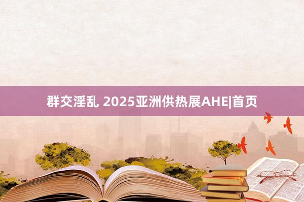 群交淫乱 2025亚洲供热展AHE|首页