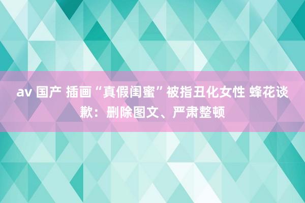 av 国产 插画“真假闺蜜”被指丑化女性 蜂花谈歉：删除图文、严肃整顿