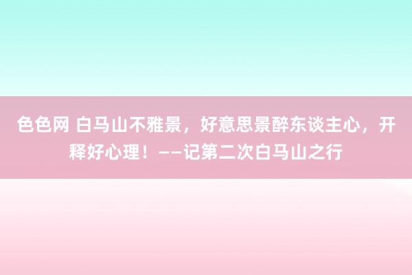 色色网 白马山不雅景，好意思景醉东谈主心，开释好心理！——记第二次白马山之行