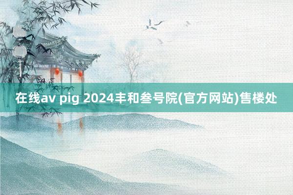 在线av pig 2024丰和叁号院(官方网站)售楼处