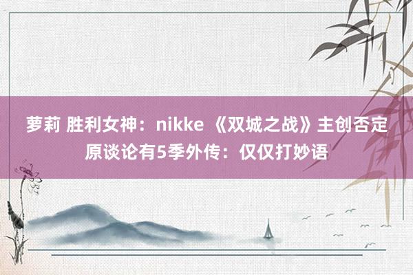 萝莉 胜利女神：nikke 《双城之战》主创否定原谈论有5季外传：仅仅打妙语