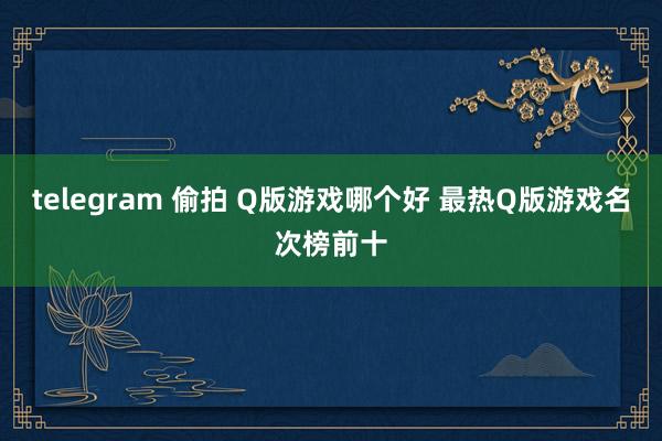 telegram 偷拍 Q版游戏哪个好 最热Q版游戏名次榜前十