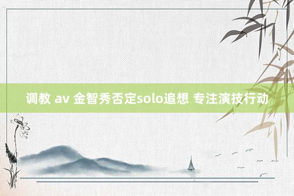 调教 av 金智秀否定solo追想 专注演技行动