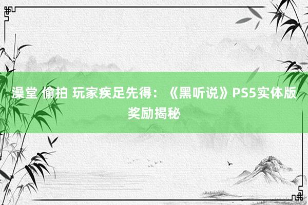 澡堂 偷拍 玩家疾足先得：《黑听说》PS5实体版奖励揭秘