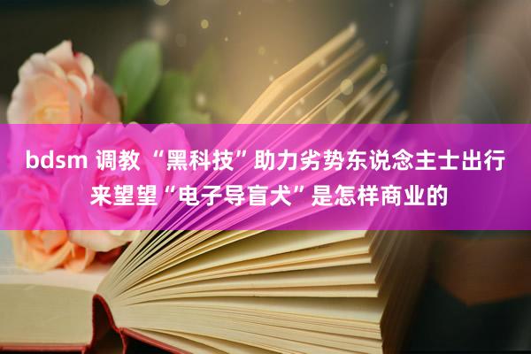 bdsm 调教 “黑科技”助力劣势东说念主士出行 来望望“电子导盲犬”是怎样商业的