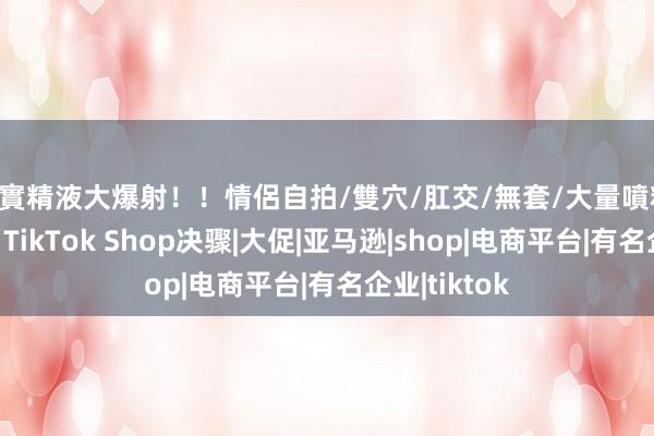 真實精液大爆射！！情侶自拍/雙穴/肛交/無套/大量噴精 黑五结束，TikTok Shop决骤|大促|亚马逊|shop|电商平台|有名企业|tiktok