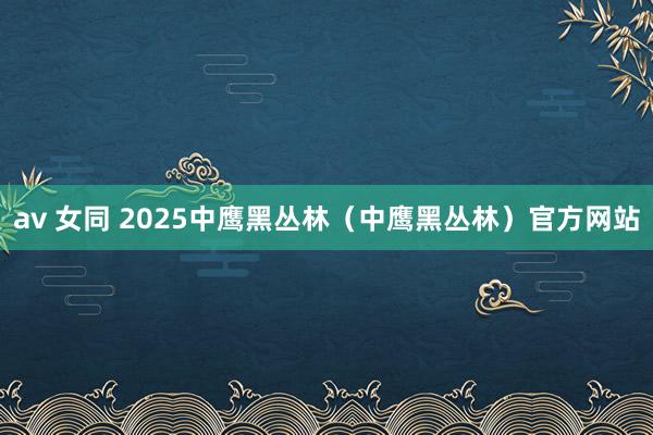 av 女同 2025中鹰黑丛林（中鹰黑丛林）官方网站