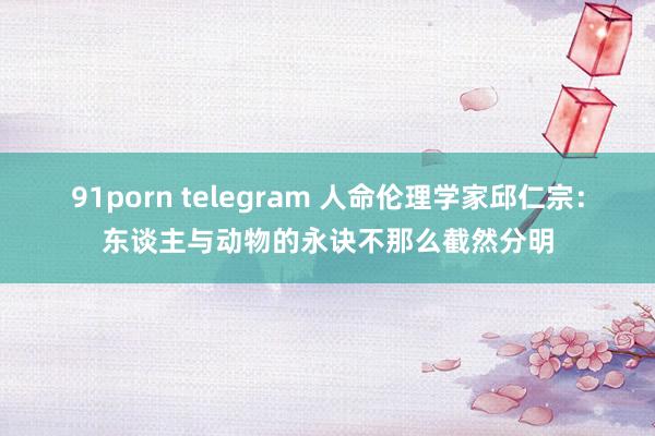 91porn telegram 人命伦理学家邱仁宗：东谈主与动物的永诀不那么截然分明