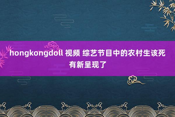 hongkongdoll 视频 综艺节目中的农村生该死有新呈现了