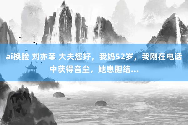 ai换脸 刘亦菲 大夫您好，我妈52岁，我刚在电话中获得音尘，她患胆结...