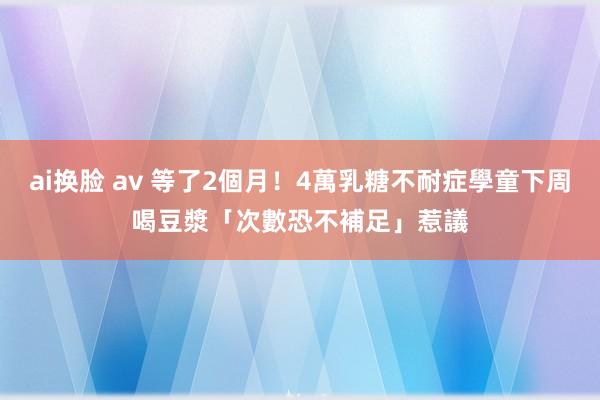 ai换脸 av 等了2個月！4萬乳糖不耐症學童下周喝豆漿　「次數恐不補足」惹議