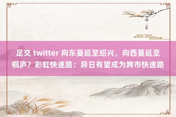 足交 twitter 向东蔓延至绍兴，向西蔓延至桐庐？彩虹快速路：异日有望成为跨市快速路