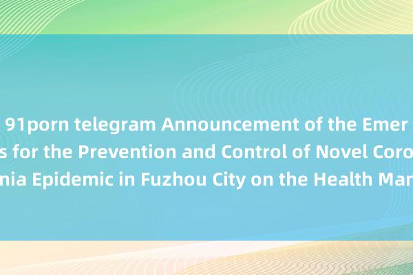 91porn telegram Announcement of the Emergency Headquarters for the Prevention and Control of Novel Coronavirus Pneumonia Epidemic in Fuzhou City on the Health Management of Entering (Returning to) Fuz