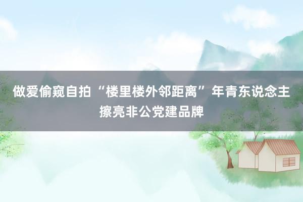 做爱偷窥自拍 “楼里楼外邻距离” 年青东说念主擦亮非公党建品牌