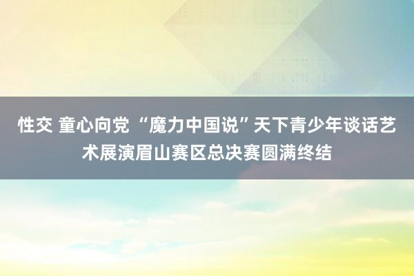 性交 童心向党 “魔力中国说”天下青少年谈话艺术展演眉山赛区总决赛圆满终结