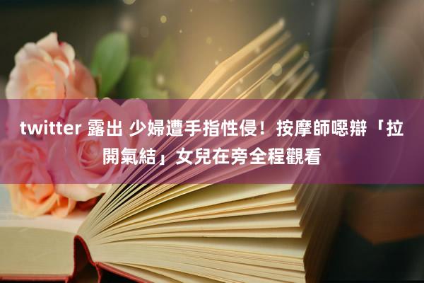 twitter 露出 少婦遭手指性侵！按摩師噁辯「拉開氣結」　女兒在旁全程觀看